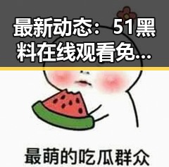 最新动态：51黑料在线观看免费现已火热上线