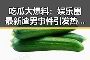 吃瓜大爆料：娱乐圈最新渣男事件引发热议