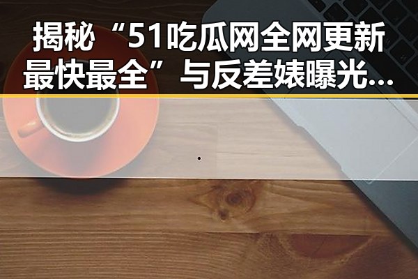 揭秘“51吃瓜网全网更新最快最全”与反差婊曝光：娱乐圈的真实与虚假